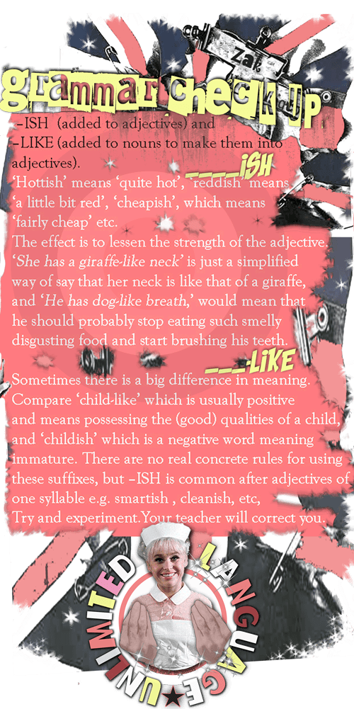 Adjectives ending in -ISH and -LIKE, examples are 'cheap-cheapish' 'red' 'redish' 'hot' 'hottish'