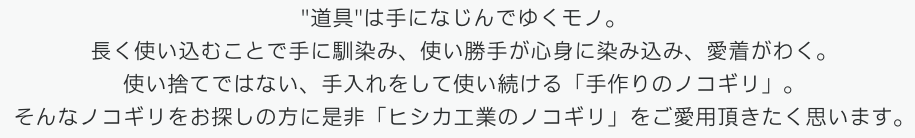 "道具"は手になじんでゆくモノ。長く使い込むことで手に馴染み、使い勝手が心身に染み込み、愛着がわく。使い捨てではない、手入れをして使い続ける「手作りのノコギリ」。そんなノコギリをお探しの方に是非「ヒシカ工業のノコギリ」をご愛用頂きたく思います。