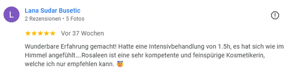 Fünfsterne Google-Rezension von Lana Sudar Busetic: Wunderbare Erfahrung gemacht! Hatte eine Intensivbehandlung von 1.5h, es hat sich wie im Himmel angefühllt. Die kosmetikerin ist eine sehr kompetente und feinspürige Person.