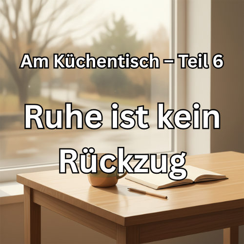 Am Küchentisch – Teil 6 Wenn man merkt, dass Ruhe kein Rückzug ist