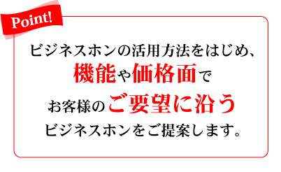 Point!　ビジネスホンの活用方法をはじめ、機能や価格面でお客様のご要望に沿うビジネスホンをご提案します。