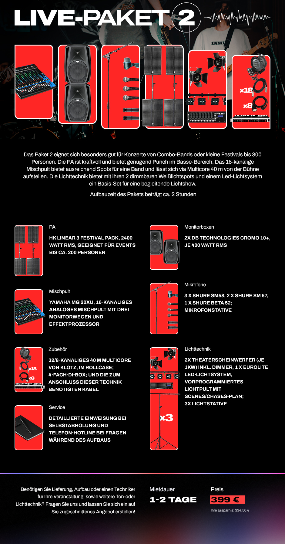 Livepaket 2: Das Paket 2 eignet sich für Konzerte von Compo-Bands oder kleine Festivals bis 300 Personen. PA HK Linear 3 2400 Watt RMS, 2 Monitorboxen, 5 Mikrofonen, Mischpult, Multocore, Lichtsystem, 2 Theaterspots. Mietdauer 1-2 Tage. Preis: 399 €