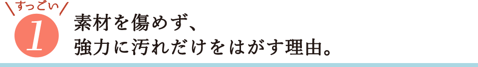 すっごい1・素材を傷めず、強力に汚れだけをはがす理由。