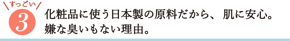 すっごい3・化粧品に使う日本製の原料だから、肌に安心。嫌なにおいもない理由。