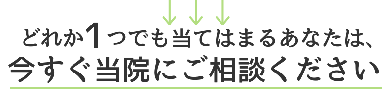 どれか１つでも当てはまるあなたは、今すぐ当院にご相談ください