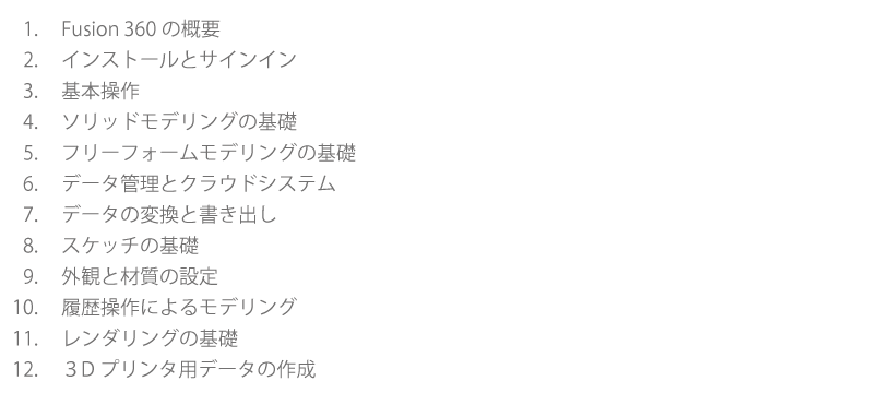 1　Fusion 360の概要　2　インストールとサインイン　3　基本操作　4　ソリッドモデリングの基礎　5　フリーフォームモデリングの基礎　6　データ管理とクラウドシステム　7　データの変換と書き出し　8　スケッチの基礎　9　外観と材質の設定　10　履歴操作によるモデリング　11　レンダリングの基礎　12　３Dプリンタ用データの作成