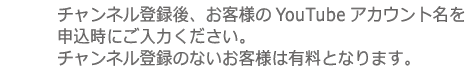 チャンネル登録後、お客様のYouTubeアカウント名を申込時にご入力ください。チャンネル登録のないお客様は有料となります。