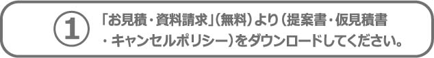 1「お見積・資料請求」（無料）より（提案書・仮見積書 ・キャンセルポリシー）をダウンロードしてください。