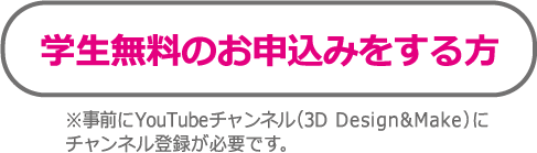 学生無料のお申込みをする方　※事前にYouTubeチャンネル（3D Design&Make）にチャンネル登録が必要です。