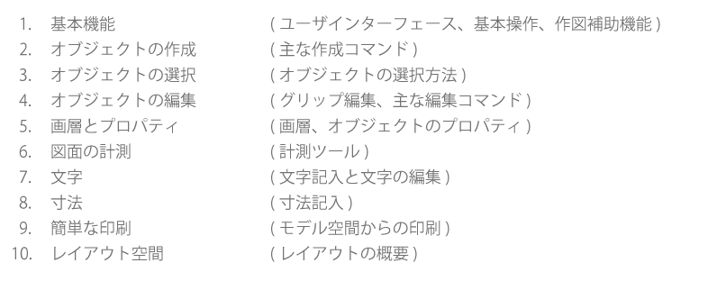 基本機能：ユーザーインターフェース、基本操作、作図補助機能　オブジェクトの作成：主な作成コマンド　オブジェクトの選択：オブジェクトの選択方法　画層とプロパティ：画層、オブジェクトプロパティ　図面の計測：計測ツール　文字：文字記入と文字の編集　寸法：寸法記入　簡単な印刷：モデル空間からの印刷　レイアウト空間：レイアウトの概要