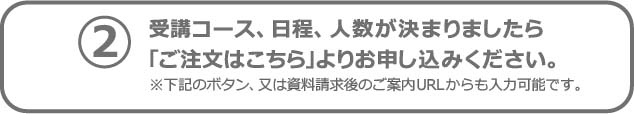 2　受講コース、日程、人数が決まりましたら 「ご注文はこちら」よりお申し込みください。※下記のボタン、又は資料請求後のご案内URLからも入力可能です。