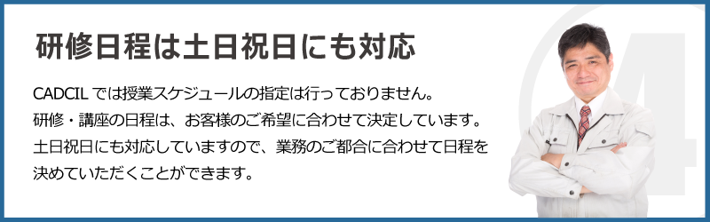 CADCILは、授業日程の指定がないCADスクールです。研修・講座・講習の日程は、お客様のご希望に合わせて決定しています。土日祝日にも対応しておりますので、業務のご都合に合わせて日程を決めて頂けます。