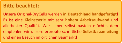 Bitte beachtet: Unsere Original-DryCells werden in Deutschland handgefertigt! Es ist eine Kleinstserie mit sehr hohem Arbeitsaufwand. Wer lieber selbst basteln möchte, dem empfehlen wir unsere Selbstbauanleitung und einen Besuch im örtlichen Baumarkt.