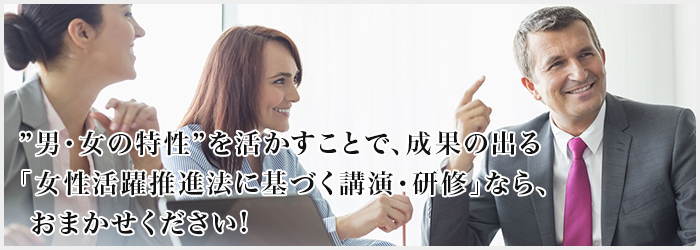 ”男・女の特性”を活かすことで、成果の出る「女性活躍推進法に基づく講演・研修」ならおまかせください!
