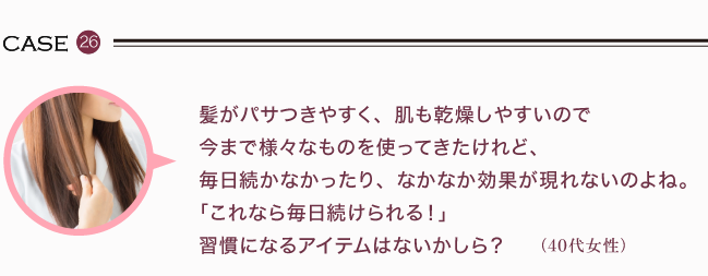 髪がパサつきやすく、肌も乾燥しやすいので今まで様々なものを使ってきたけれど、毎日続かなかったり、なかなか効果が現れないのよね。「これなら毎日続けられる！」習慣になるアイテムはないかしら？（40代女性）