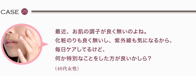 最近、お肌の調子が良く無いのよね。化粧のりも良く無いし、紫外線も気になるから、毎日ケアしてるけど、何か特別なことをした方が良いかしら？（40代女性）