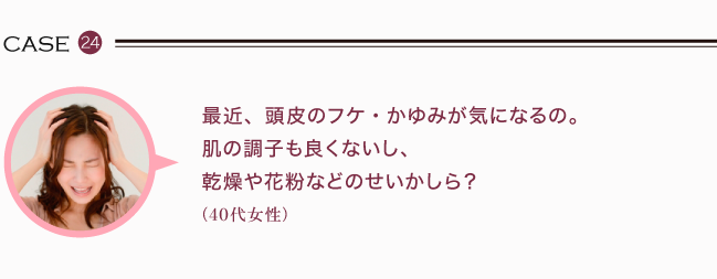 最近、頭皮のフケ・かゆみが気になるの。肌の調子も良くないし、乾燥や花粉などのせいかしら？（40代女性）