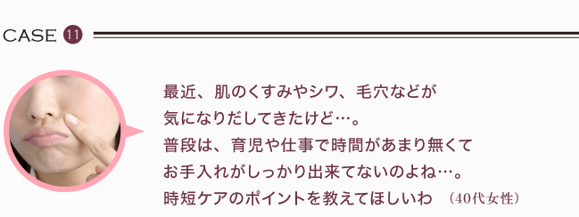 最近、肌のくすみやシワ、毛穴などが 気になりだしてきたけど…。 普段は、育児や仕事で時間があまり無くて お手入れがしっかり出来てないのよね…。 時短ケアのポイントを教えてほしいわ