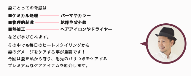 髪にとっての脅威は……… ■ケミカル処理 ■物理的刺激 ■熱加工 などが挙げられます。 その中でも毎日のヒートスタイリングから 髪のダメージをケアする事が重要です！ 今回は髪を熱から守り、毛先のパサつきをケアする プレミアムなケアアイテムを紹介します。