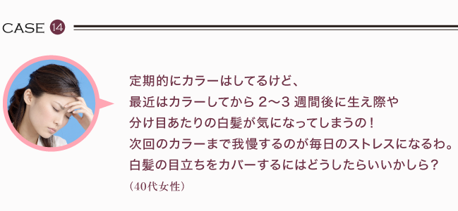 定期的にカラーはしてるけど、 最近はカラーしてから2〜3週間後に生え際や 分け目あたりの白髪が気になってしまうの！ 次回のカラーまで我慢するのが毎日のストレスになるわ。 白髪の目立ちをカバーするにはどうしたらいいかしら？