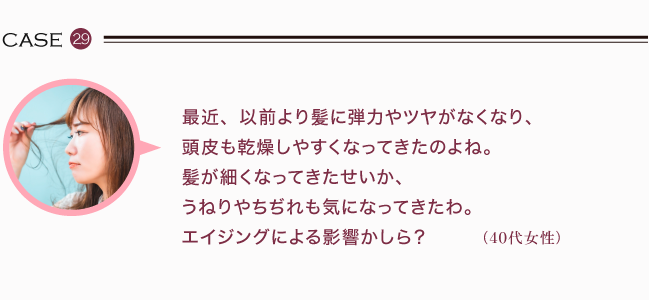 最近、以前より髪に弾力やツヤがなくなり、頭皮も乾燥しやすくなってきたのよね。髪が細くなってきたせいか、うねりやちぢれも気になってきたわ。エイジングによる影響かしら？ （40代女性）