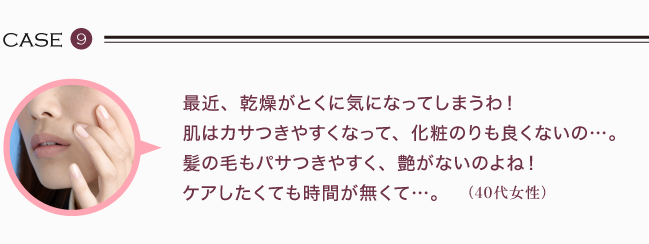 最近、乾燥がとくに気になってしまうわ！ 肌はカサつきやすくなって、化粧のりも良くないの。髪の毛もパサつきやすく、艶がないのよね！ケアしたくても時間が無くて