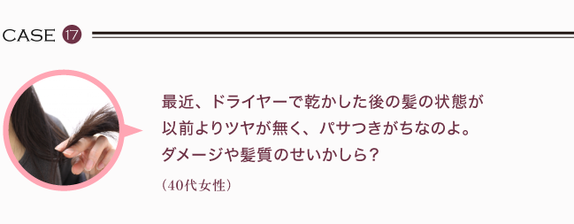 最近、ドライヤーで乾かした後の髪の状態が以前よりツヤが無く、パサつきがちなのよ。ダメージや髪質のせいかしら？（40代女性）