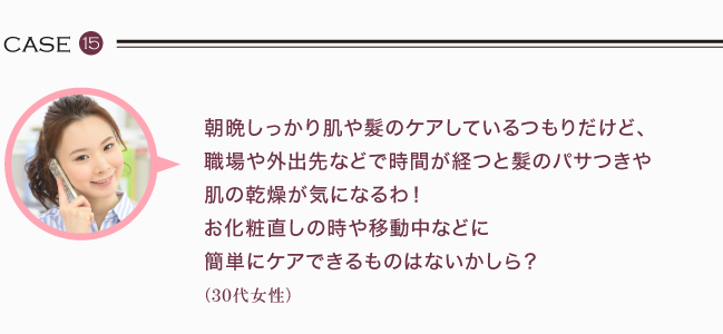 朝晩しっかり肌や髮のケアしているつもりだけど、職場や外出先などで時間が経つと髮のパサつきや肌の乾燥が気になるわ！お化粧直し時や移動中などに簡単にケアできるものはないかしら？