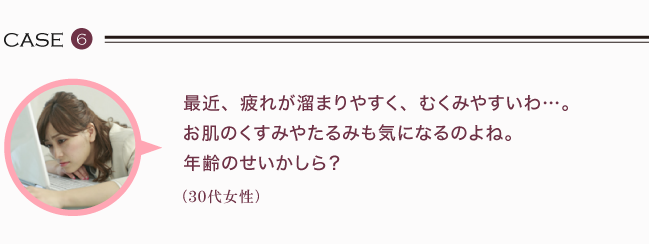 最近、疲れが溜まりやすく、むくみやすいわ。お肌のくすみやたるみも気になるのよね。年齢のせいかしら？（30代女性）