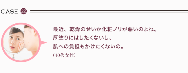 最近、乾燥のせいか化粧ノリが悪いのよね。厚塗りにはしたく無いし、肌への負担もかけたく無いの。(40代女性)