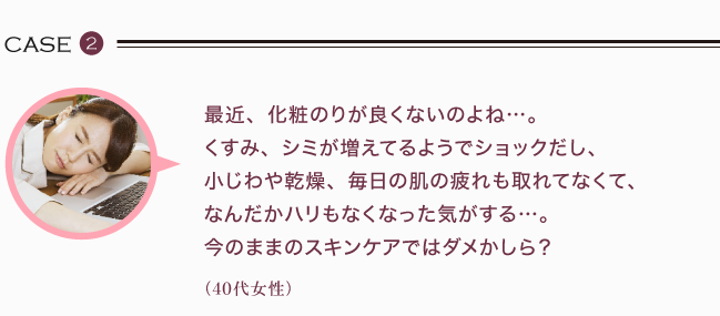 最近、化粧のりが良くないのよね…。 くすみ、シミが増えてるようでショックだし、 小じわや乾燥、毎日の肌の疲れも取れてなくて、 なんだかハリもなくなった気がする…。 今のままのスキンケアではダメかしら？