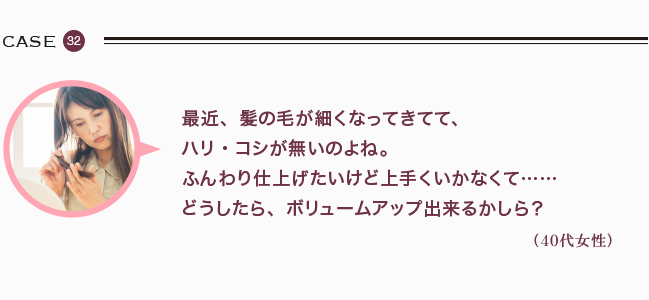 最近、髪の毛が細くなってきてて、 ハリ・コシが無いのよね。 ふんわり仕上げたいけど上手くいかなくて……どうしたら、ボリュームアップ出来るかしら？