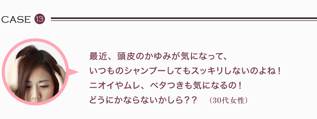 最近、頭皮のかゆみが気になって、いつものシャンプーしてもスッキリしないのよね！ ニオイやムレ、ベタつきも気になるの！どうにかならないかしら？（30代女性）