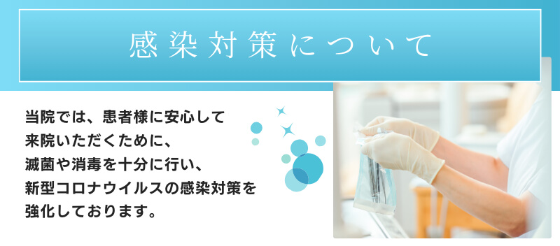 感染対策について　当院では、患者様に安心してご来院いただくために、滅菌や消毒を十分に行い、新型コロナウイルスの感染対策を強化しております。