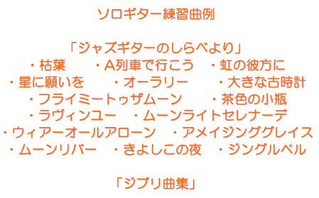 ソロギター練習曲例  「ジャズギターのしらべより」 ・枯葉　　・A列車で行こう　・虹の彼方に ・星に願いを　　・オーラリー　　・大きな古時計 ・フライミートゥザムーン　　・茶色の小瓶 ・ラヴィンユー　・ムーンライトセレナーデ ・ウィアーオールアローン　・アメイジンググレイス ・ムーンリバー　・きよしこの夜　・ジングルベル  「ジブリ曲集」 　