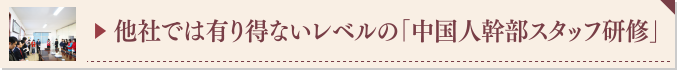 ▶ 他社では有り得ないレベルの「中国人幹部スタッフ研修」