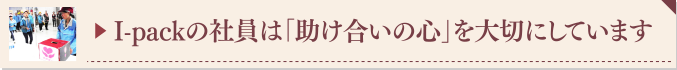 ▶ I-packの社員は「助け合いの心」を大切にしています