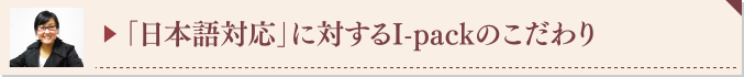▶ 「日本語対応」に対するI-packのこだわり