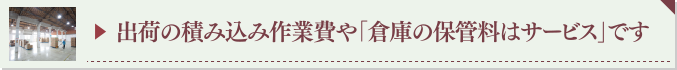 ▶ 出荷の積み込み作業費や「倉庫の保管料はサービス」です