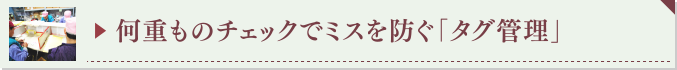 ▶ 何重ものチェックでミスを防ぐ「タグ管理」