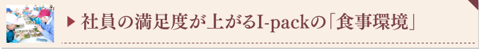 ▶ 社員の満足度が上がるI-packの「食事環境」