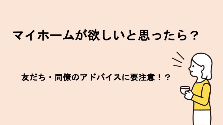 マイホームが欲しいと思ったら？友人のアドバイスにも要注意！