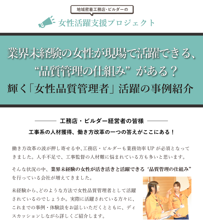 働き方改革の波が押し寄せ､工務店・ビルダーも業務効率UPが必須となってきました。人手不足で、工事監督の人材難に悩まれている方も多いと思います。そんな状況の中、業界未経験の女性が活き活きと活躍できる“品質管理の仕組み” を行っている会社が増えています。未経験から､どのような方法で女性品質管理者として活躍されているので しょうか。実際に活躍されている方々に、これまでの事例・体験談をお話 しいただくとともに､ディスカッションをしながら詳しくご紹介します。