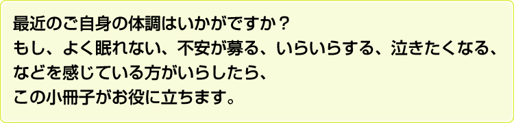 最近のご自信の体調はいかがですか？もし、よく眠れない、不安が募る、いらいらする、泣きたくなる、などを感じている方がいらしたら、この小冊子がお役に立ちます。