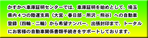 かすかべ車庫証明センターでは、車庫証明をはじめとして埼玉県内の４つの運輸支局への自動車登録から希望ナンバー予約、出張封印までトータルにお客様の自動車関係書類手続きをサポートしております