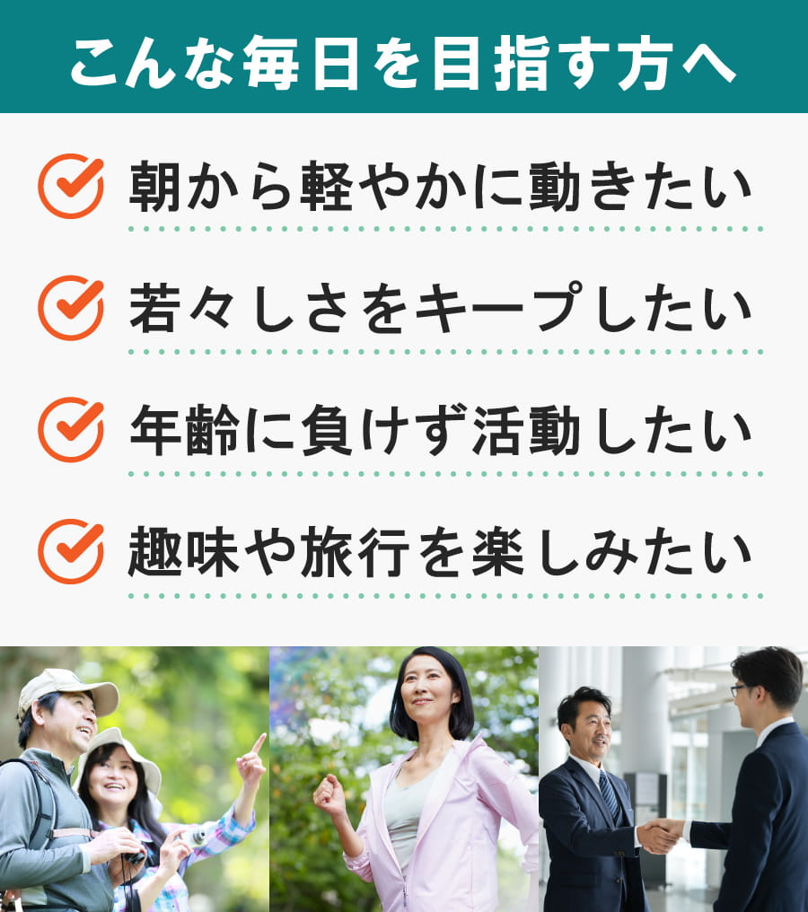 こんな毎日を目指す方へ。朝から軽やかに動きたい、若々しさをキープしたい、年齢に負けず活動したい、趣味や旅行を楽しみたい。