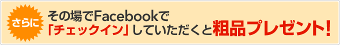 さらにその場でFacebookで「チェックイン」していただくと粗品プレゼント！