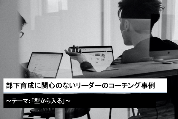 部下育成に関心のないリーダーのコーチング事例～テーマ：「型から入る」～