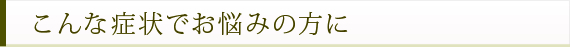 こんな症状でお悩みの方に