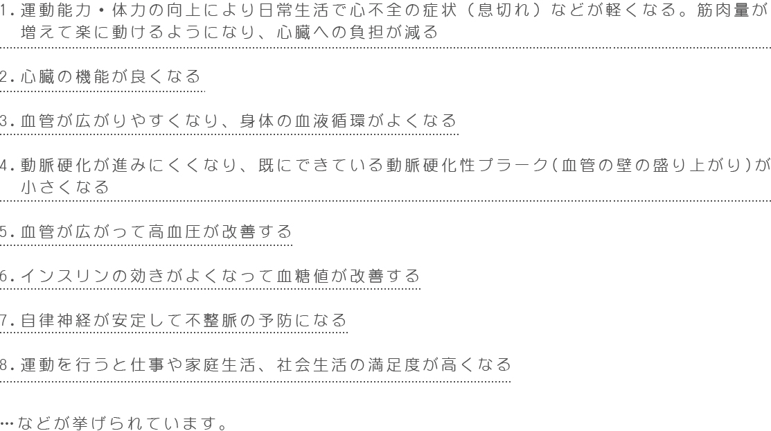 1.運動能力・体力の向上により日常生活で心不全の症状(息切れ)などが軽くなる。筋肉量が 増えて楽に動けるようになり、心臓への負担が減る 2.心臓の機能が良くなる 3.血管が広がりやすくなり、身体の血液循環がよくなる 4.動脈硬化が進みにくくなり、既にできている動脈硬化性プラーク(血管の壁の盛り上がり)が小さくなる 5.血管が広がって高血圧が改善する 6.インスリンの効きがよくなって血糖値が改善する 7.自律神経が安定して不整脈の予防になる 8.運動を行うと仕事や家庭生活、社会生活の満足度が高くなる